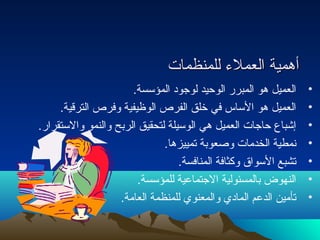 أأههممييةة االلععممللءء للللممننظظممااتت 
• العميل هو المبرر الوحتيد لوجود المؤسسة. 
• العميل هو الساس في خلق الفرص الوظيفية وفرص الترقية. 
• إشباع حتاجات العميل هي الوسيلة لتحقيق الربح والنمو والستقرار. 
• نمطية الخدمات وصعوبة تمييزها. 
• تشبع السواق وكثافة المنافسة. 
• النهوض بالمسئولية الجتماعية للمؤسسة. 
• تأمين الدعم المادي والمعنوي للمنظمة العامة. 
 