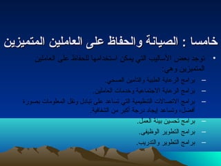 خخااممسساا :: االلصصييااننةة ووااللححففااظظ ععللىى االلععاامملليينن االلممتتممييززيينن 
• توجد بعض الساليب التي يمكن استخدامها للحفاظ على العاملين 
المتميزين وهي: 
– برامج الرعاية الطبية والتأمين الصحي. 
– برامج الرعاية الجتماعية وخدمات العاملين. 
– برامج التصالت التنظيمية التي تساعد على تبادل ونقل المعلومات بصورة 
أفضل، وتساعد إيجاد درجة أكبر من الشفافية. 
– برامج تحسين بيئة العمل. 
– برامج التطوير الوظيفى. 
– برامج التطوير والتدريب. 
 