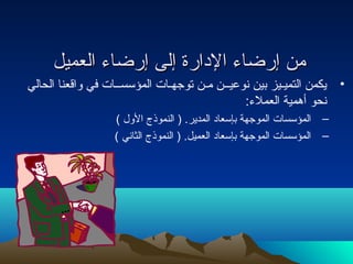 ممنن إإررضضااءء االلددااررةة إإللىى إإررضضااءء االلععممييلل 
• يكمن التميـيز بين نوعيــن مـن توجهـات المؤسســات في واقعنا الحالي 
نحو أهمية العملء: 
– المؤسسات الموجهة بإسعاد المدير. ( النموذج الول  ) 
– المؤسسات الموجهة بإسعاد العميل. ( النموذج الثاني ) 
 