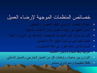 خخصصاائئصص االلممننظظممااتت االلممووججههةة للررضضااءء االلععممييلل 
• العملء المصدر الرئيسي لفكار التطوير والتحسين. 
• أساس التقييم هو إرضاء العميل وليس الهداف الداخلية. 
• التدريب يركز على المهارات الشخصية بالضافة إلى المهارات الفنية. 
• العمل الجماعي من أجل تحقيق الداء المتميز. 
• المشاركة في اتخاذ القرار في كافة المستويات. 
• الترقية وفقا للجدارة وليس القدمية. 
• التوازن بين حتاجات وتوقعات كل من العميل الخارجي والعميل الداخلي. 
• ثقافة تنظيمية ودعم إداري مستمر. 
 