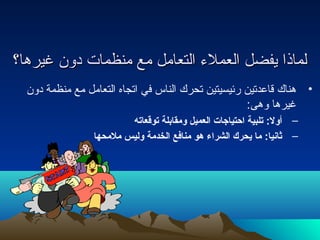 للممااذذاا ييففضضلل االلععممللءء االلتتععاامملل ممعع ممننظظممااتت ددوونن غغييررههاا؟؟ 
• هناك قاعدتين رئيسيتين تحرك الناس في اتجاه التعامل مع منظمة دون 
غيرها وهى: 
– أولل: تلبية احتياجات العميل ولمقابلة توقعاته 
– ثانيا: ما يحرك الشراء هو منافع الخدمة ولليس ملمحها 
 