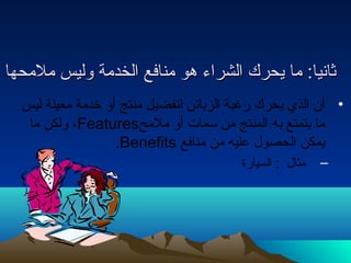 ثثااننيياا:: مماا ييححرركك االلششررااءء ههوو ممننااففعع االلخخددممةة ووللييسس ممللممححههاا 
• أن الذي يحرك رغبة الزبائن لتفضيل منتج أو خدمة معينة ليس 
ولكن ما ،Features ما يتمتع به المنتج من سمات أو ملمح 
.Benefits يمكن الحصول  عليه من منافع 
– مثال  : السيارة 
 