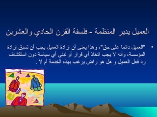 االلععممييلل ييددييرر االلممننظظممةة -- ففللسسففةة االلققررنن االلححاادديي ووااللععششرريينن 
• العميل دائما على حتق، وهذا يعنى أن إرادة العميل يجب أن تسبق إرادة 
المؤسسة، وأنه ل يجب اتخاذ أي قرار أو تبنى أي سياسة دون استكشاف 
رد فعل العميل و هل هو راض يرغب بهذه الخدمة أم ل . 
 