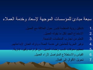 سسببععةة ممببااددئئ للللممؤؤسسسسااتت االلممووججههةة للسسععاادد ووخخددممةة االلععممللءء 
1 تشكيل رؤكية المنظمة لتدور حتول  العلقة مع العميل. . 
2 الستماع الجيد لكل ما يقوله العميل. . 
3 التعلم من تجارب المنظمات الناجحة. . 
4 توفير الحرية للعاملين فى خدمة العملء وترك العنان لبداعاتهم. . 
5 تحطيم معوقات كسب رضاء العميل، من قرارات وقيود إدارية. . 
6 القياس والستطلع المتواصل لراء العميل. . 
7 تحويل القوال  إلى أفعال . . 
 