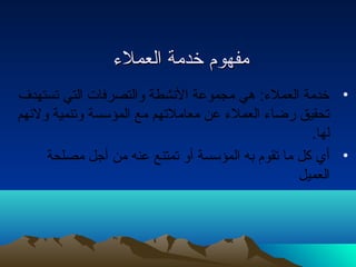 ممففههوومم خخددممةة االلععممللءء 
• خدمة العملء: هي مجموعة النشطة والتصرفات التي تستهدف 
تحقيق رضاء العملء عن معاملتهم مع المؤسسة وتنمية ولئهم 
لها. 
• أي كل ما تقوم به المؤسسة أو تمتنع عنه من أجل مصلحة 
العميل 
 