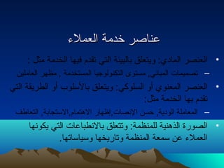 ععننااصصرر خخددممةة االلععممللءء 
• العنصر المادي: ويتعلق بالبيئة التي تقدم فيها الخدمة مثل : 
– تصميمات المباني, مستوى التكنولوجيا المستخدمة , مظهر العاملين 
• العنصر المعنوي أو السلوكي: ويتعلق بالسلوب أو الطريقة التي 
تقدم بها الخدمة مثل: 
– المعاملة الودية, حتسن النصات,إظهار الهتمام,الستجابة, التعاطف 
• الصورة الذهنية للمنظمة: وتتعلق بالنطباعات التي يكونها 
العملء عن سمعة المنظمة وتاريخها وسياساتها. 
 