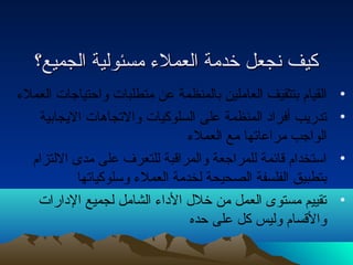 ككييفف ننججععلل خخددممةة االلععممللءء ممسسئئووللييةة االلججممييعع؟؟ 
• القيام بتثقيف العاملين بالمنظمة عن متطلبات واحتتياجات العملء 
• تدريب أفراد المنظمة على السلوكيات والتجاهات اليجابية 
الواجب مراعاتها مع العملء 
• استخدام قائمة للمراجعة والمراقبة للتعرف على مدى اللتزام 
بتطبيق الفلسفة الصحيحة لخدمة العملء وسلوكياتها 
• تقييم مستوى العمل من خلل  الداء الشامل لجميع الدارات 
والقسام وليس كل على حتده 
 