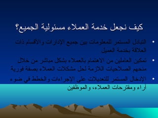 ككييفف ننججععلل خخددممةة االلععممللءء ممسسئئووللييةة االلججممييعع؟؟ 
• التبادل  المستمر للمعلومات بين جميع الدارات والقسام ذات 
العلقة بخدمة العميل 
• تمكين العاملين من الهتمام بالعملء بشكل مباشر من خلل  
منحهم الصلحتيات اللزمة لحل مشكلت العملء بصفة فورية 
• الدخال  المستمر للتعديلت على الجراءات والخطط في ضوء 
آراء ومقترحتات العملء، والموظفين 
 