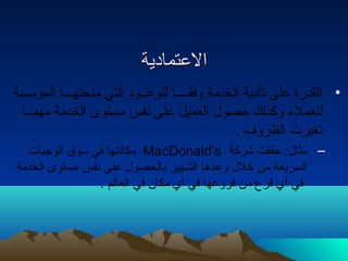 االلععتتممااددييةة 
• القدرة على تأدية الخدمة وفقــــاً للوعــود التي منحتهـــا المؤسسة 
للعملء وكذلك حتصول  العميل على نفس مستوى الخدمة مهمــا 
تغيرت الظروف . 
مكانتها في سوق الوجبات MacDonald’s – مثال : حتققت شركة 
السريعة من خلل  وعدها الشهير بالحصول  على نفس مستوى الخدمة 
في أي فرع من فروعها في أي مكان في العالم . 
 
