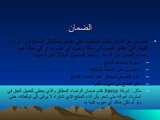 االلضضمماانن 
• الضمان هو التزام تأخذه المنظمة على نفسها باستبدال المنتج فورا أو برد 
القيمة التي دفعها العميل في حالة وجود أي عيب به أو في حالة عدم 
رضاء  العميل عن أداء ه . ويأخذ الضمان أشكالً ك كثيرة منها: 
– سهولة استخدام المنتج 
– الحصول على المنفعة المتوقعة 
– عدم التعرض لمخاطر عند استخدام المنتج 
– خلو المنتج من العيوب الفنية 
تقدم ضمان الرضاء  المطلق والذي يعطي للعميل الحق في Xerox – مثال : شركة 
استرداد أمواله متى شعر بأن أداء  المنتج الذي اشتراه ل يرقى إلى توقعاته، حتى 
ولو لم تكن هناك أي عيوب فنية به 
 