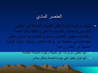 االلععننصصرر االلمماادديي 
• يقصد به البيئة المادية لتلقي الخدمة والمتمثلة فى المظهر 
الخارجي للمنظمة والتصميم الداخلي ونظافة منافذ الخدمة 
والقاعات ومظهر العاملين ومستوى التكنولوجيا، والتي تعطى 
انطباعات في مجملها عن عراقة المكان. وتستمد البعاد المادية 
أهميتها من اعتبارين هما: 
– أنها تعطى مؤشرات عن طبيعة وجودة الخدمة المقدمة. 
– أنها تؤثر فعليا على جودة الخدمة بشكل مباشر 
 