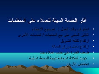 آآثثاارر االلخخددممةة االلسسييئئةة للللععممللء ء  ععللىى االلممننظظممااتت 
• استنزاف وقت العمل : تصحيح الخطاء  
• التأثير السلبي على بيع المنتجات / الخدمات الخرى 
• ارتفاع تكلفة التسويق 
• ارتفاع معدل دوران العمالة 
• ضعف القدرة على جذب عملء  جدد 
• تهديد المكانة السوقية نتيجة للسمعة السلبية 
• انخفاض الرباح 
 