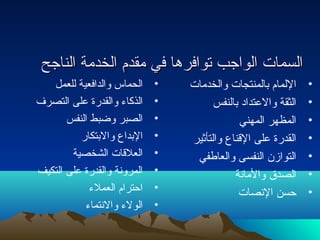 االلسسممااتت االلووااججبب تتووااففررههاا ففيي ممققددمم االلخخددممةة االلننااججحح 
• الحماس والدافعية للعمل 
• الذكاء  والقدرة على التصرف 
• الصبر وضبط النفس 
• البداع والبتكار 
• العلقات الشخصية 
• المرونة والقدرة على التكيف 
• احترام العملء  
• الولء  والنتماء  
• اللمام بالمنتجات والخدمات 
• الثقة والعتداد بالنفس 
• المظهر المهني 
• القدرة على القناع والتأثير 
• التوازن النفسى والعاطفي 
• الصدق والمانة 
• حسن النصات 
 