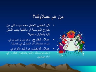 ممنن ههمم ععممللؤكؤككك؟؟ 
• كل شخص نتعامل معه سواء كان من 
خارج المؤسسة أو داخلها يجب النظر 
إليه باعتباره عميلً 
• عملء الخارج: وهم من يرغبــون في 
شـراء منتجاتنـا أو التعامـل في خدماتنا. 
• عملء الداخــل: هم أولئك الفراد في 
داخل مؤسستك والذين يعتمدون عليك.. في 
أداء مهامهم. 
 