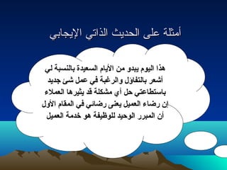 أأممثثللةة ععللىى االلححددييثث االلذذااتتيي االلييججااببيي 
هذا اليوم يبدو من اليام السعيدة بالنسبة لي 
أشعر بالتفاؤل والرغبة في عمل شئ جديد 
باستطاعتي حل أي مشكلة قد يثيرها العملء  
إن رضاء  العميل يعنى رضائي في المقام الول 
أن المبرر الوحيد للوظيفة هو خدمة العميل 
 