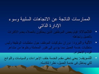 االلممممااررسسااتت االلننااتتججةة ععنن االلتتججااههااتت االلسسللببييةة ووسسووء ء  
االلددااررةة االلذذااتتيي 
• اللمبالة: قيام بعض الموظفين الذين يحتكون بالعملء  بعدم الكتراث 
بالعميل وتجاهله 
• اللية والبرود: دوران سلوكيات الموظف حول متطلبات الوظيفة وليس 
متطلبات خدمة العميل مما يؤدي إلى فتور المعاملة وخلوها من مشاعر 
الود والحترام. 
• التسويف: يعني تخفى مقدم الخدمة خلف الجراء ات والسياسات واللوائهح 
لكي يماطل فى خدمة العميل، نظرا لتكاسله. 
 