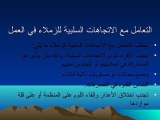 االلتتععاامملل ممعع االلتتججااههااتت االلسسللببييةة للللززممللء ء  ففيي االلععمملل 
• يتطلب التعامل مع التجاهات السلبية للزملء  ما يلي: 
• تجنب الفراد ذوى التجاهات السلبية، وذلك بأن ينأى عن 
المشاركة في أحاديثهم أو الجلوس معهم. 
• وضع معدلت أو مستويات ذاتية للداء . 
• التماس القدوة في التصرفات. 
• تجنب اختلق العذار وإلقاء  اللوم على المنظمة أو على قلة 
مواردها. 
 