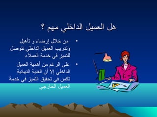 ههلل االلععممييلل االلددااخخلليي ممههمم ؟؟ 
• من خلل  إرضاء و تأهيل 
وتدريب العميل الداخلي نتوصل 
للتميز في خدمة العملء 
• على الرغم من أهمية العميل 
الداخلي إل أن الغاية النهائية 
تكمن في تحقيق التميز في خدمة 
العميل الخارجي 
 