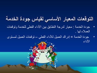 االلتتووققععاات ت  االلممععيياارر االلسسااسسيي للققييااسس ججووددةة االلخخددممةة 
• جودة الخدمة : معيار لدرجة التطابق بين الداء  الفعلي للخدمة وتوقعات 
العملء  لها . 
• جودة الخدمة = إدراك العميل للداء  الفعلي – توقعات العميل لمستوى 
الداء  
 