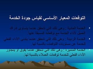 االلتتووققععاات ت  االلممععيياارر االلسسااسسيي للققييااسس ججووددةة االلخخددممةة 
• الخدمة العادية : وهى تلك التي تتحقق عندما يتساوى إدراك 
العميل لداء  الخدمة مع توقعاته المسبقة عنها. 
• الخدمة الرديئة : وهى تلك التي تتحقق عندما يتدنى الداء  الفعلي 
للخدمة عن مستويات التوقعات بالنسبة لها. 
• الخدمة المتميزة : وهى تلك التي تتحقق عندما يفوق أو يتجاوز 
الداء  الفعلي للخدمة توقعات العملء  بالنسبة لها. 
 