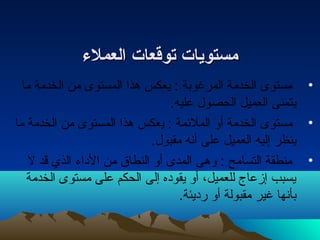 ممسستتوويجيجاات ت  تصتصووققععاات ت  االلععممللءء 
• مستوى الخدمة المرغوبة : يعكس هذا المستوى من الخدمة ما 
يتمنى العميل الحصول عليه. 
• مستوى الخدمة أو الملئهمة : يعكس هذا المستوى من الخدمة ما 
ينظر إليه العميل على أنه مقبول. 
• منطقة التسامح : وهى المدى أو النطاق من الداء  الذي قد ل 
يسبب إزعاج للعميل، أو يقوده إلى الحكم على مستوى الخدمة 
بأنها غير مقبولة أو رديئة. 
 
