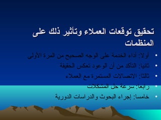 تصتصححققييقق تصتصووققععاات ت  االلععممللءء ووتصتصأأثثييرر ذذللكك ععللىى 
االلممننظظمماات ت  
• أول: أداء  الخدمة على الوجه الصحيح من المرة الولى 
• ثانيا: التأكد من أن الوعود تعكس الحقيقة 
• ثالثا: التصالت المستمرة مع العملء  
• رابعا: سرعة حل المشكلت 
• خامسا: إجراء  البحوث والدراسات الدورية 
 