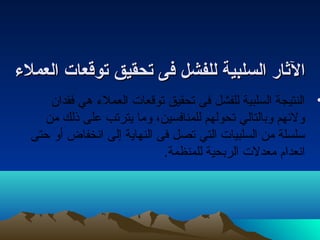 االلثثاارر االلسسللببييةة للللففششلل ففىى تصتصححققييقق تصتصووققععاات ت  االلععممللءء 
• النتيجة السلبية للفشل فى تحقيق توقعات العملء  هي فقدان 
ولئههم وبالتالي تحولهم للمنافسين، وما يترتب على ذلك من 
سلسلة من السلبيات التي تصل فى النهاية إلى انخفاض أو حتى 
انعدام معدلت الربحية للمنظمة. 
 