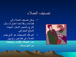 تتصصننييفف االلععممللءء 
• يمكن تصنيف العملء إلى 
قطاعات وفقاً لعدة اعتبارات مثل: 
النوع والحجم، الدخل، المهنة، 
الموقع الجغرافي. 
• أهم تلك التصنيفات هو الذي يقسم 
العملء إلى قطاعين رئيسيين 
هما: العملء الفراد، ولالعملء 
من المؤسسات . 
 
