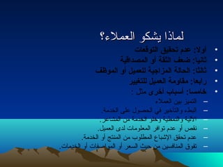 للممااذذاا ييششككوو االلععممللء ء ؟؟ 
• أول: عدم تصحقيق التوقعات  
• ثانيا: ضعف الثقة أو المصداقية 
• ثالثا: الحالة المزاجية للعميل أو الموظف 
• رابعا: مقاومة العميل للتغيير 
• خامسا: أسباب  أخرى مثل : 
– التميز بين العملء  
– البطء  والتأخير في الحصول على الخدمة. 
– اللية والنمطية وخلو الخدمة من المشاعر. 
– نقص أو عدم توافر المعلومات لدى العميل. 
– عدم تحقق الشباع المطلوب من المنتج أو الخدمة. 
– تفوق المنافسين من حيث السعر أو المواصفات أو الخدمات. 
 