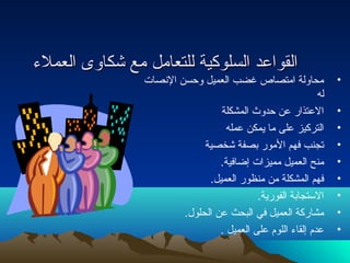 االلققووااععدد االلسسللووككييةة للللتتععاامملل ممعع ششككااووىى االلععممللء ء  
• محاولة امتصاص غضب العميل وحسن النتصات  
له 
• العتذار عن حدوث المشكلة 
• التركيز على ما يمكن عمله 
• تجنب فهم المور بصفة شخصية 
• منح العميل مميزات  إضافية. 
• فهم المشكلة من منظور العميل. 
• الستجابة الفورية. 
• مشاركة العميل في البحث عن الحلول. 
• عدم إلقاء  اللوم على العميل . 
 