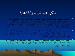 تتذذككرر ههذذهه االلووصصاايياا االلذذههببييةة 
• عاداة ما يحكم علينا العملء  فــى ضـــوء  الطريــقة التي نتعالـــج بها 
مشاكلهـم، فهم يتوقعون أن نتقدم لهم خدمة ممتازة ويعتبرون ذلك أمرا 
طبيعيا... وكل ما يتذكرونته عاداة هو ما تقوم به عندما يحدث خطأ في 
الخدمة المقدمة. 
• يجب أن نتنظر إلى حدوث الخطأ في الخدمة كحدث هام، فمن المفترض 
أل يحدث هذا الخطأ. وتذكر أن المشكلة سواء  كانتت صغيرة أم كبيرة هي 
قضية هامة من منظور العميل. 
• أجعل من السهل على عملئك أن يظهروا عدم رضائهم عن الخدمة. قد 
يبدو ذلك أمر غير سار بالنسبة لك، إل أنته في النهاية يمنحك الفرصة 
لصلح  المور 
 