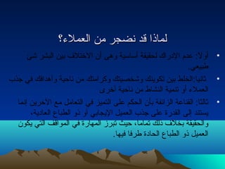 للممااذذاا ققدد نتنتضضججرر ممنن االلععممللء ء ؟؟ 
• أولً: : عدم الداراك لحقيقة أساسية وهى أن الختلف بين البشر شئ 
طبيعي. 
• ثانتيا:الخلط بين تكوينك وشخصيتك وكرامتك من نتاحية وأهدافك في جذب 
العملء  أو تنمية النشاط من نتاحية أخرى 
• ثالثا: القناعة الزائفة بأن الحكم على التميز في التعامل مع الخرين إنتما 
يستند إلى القدرة على جذب العميل اليجابي أو ذو الطباع العاداية، 
والحقيقة بخلف ذلك تماما، حيث تبرز المهارة في المواقف التي يكون 
العميل ذو الطباع الحاداة طرفا فيها. 
 