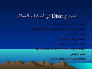ففيي تتصصننييفف االلععممللء ء  DDiisscc نتنتممووذذجج 
• العميل المزعج أو كثير المطالب 
Demanding or Annoying Customer • 
• العميل الجتماعي 
. Social Customer • 
• العميل المتوازن أو المعتدل 
.Balanced or Moderate Customer • 
• العميل الشاكي 
.Complaining Customer • 
 