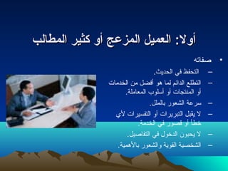 أأوولل:: االلععممييلل االلممززععجج أأوو ككثثييرر االلممططااللبب 
• صفاته 
– التحفظ في الحديث. 
– التطلع الدائم لما هو أفضل من الخدمات  
أو المنتجات  أو أسلوب المعاملة. 
– سرعة الشعور بالملل. 
– ل يقبل التبريرات  أو التفسيرات  لي 
خطأ أو قصور في الخدمة. 
– ل يحبون الدخول في التفاصيل. 
– الشخصية القوية والشعور بالهمية. 
 