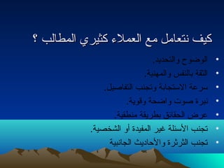 ككييفف نتنتتتععاامملل ممعع االلععممللء ء  ككثثييرريي االلممططااللبب ؟؟ 
• الوضوح  والتحديد. 
• الثقة بالنفس والمهنية. 
• سرعة الستجابة وتجنب التفاصيل. 
• نتبرة صوت  واضحة وقوية. 
• عرض الحقائق بطريقة منطقية. 
• تجنب السئلة غير المفيدة أو الشخصية. 
• تجنب الثرثرة والحادايث الجانتبية 
 