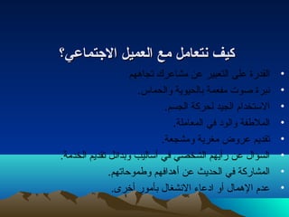 ككييفف نمنمتتععاامملل ممعع االلععممييلل االلجتجتتتممااععيي؟؟ 
• القدرة على التعبير عن مشاعرك تجاههم 
• نتبرة صوت  مفعمة بالحيوية والحماس. 
• الستخدام الجيد لحركة الجسم. 
• الملطفة والودا في المعاملة. 
• تقديم عروض مغرية ومشجعة. 
• السؤال عن رأيهم الشخصي في أساليب وبدائل تقديم الخدمة. 
• المشاركة في الحديث عن أهدافهم وطموحاتهم. 
• عدم الهمال أو اداعاء  النتشغال بأمور أخرى. 
 