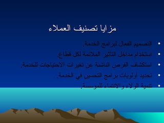 ممززاايياا تتصصننييفف االلععممللءء 
• التصميم الفعال  لبرامج الخدمة. 
• استخدام مداخل التأثير الملئمة لكل قطاع. 
• استكشاف الفرص الناشئة عن تغيرات الحتتياجات للخدمة. 
• تحديد أولويات برامج التحسين في الخدمة. 
• تنمية الولء والنتماء للمؤسسة. 
 