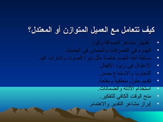 ككييفف تتتتععاامملل ممعع االلععممييلل االلممتتووااززنن أأوو االلممععتتددلل؟؟ 
• إظهار مشاعر الصداقة والودا. 
• الهدوء  في التصرفات  والحماس في الحديث. 
• بساطة لغة الجسم خاصة مثل نتبرة الصوت  وإشارات  اليد. 
• العتدال في رداودا الفعال. 
• التجاوب والستماع بصبر. 
• تقديم حلول منطقية ومقنعة. 
• استخدام الدالة والضمانتات . 
• منح الوقت الكافي للتفكير. 
• إبراز مشاعر التقدير والهتمام. 
 