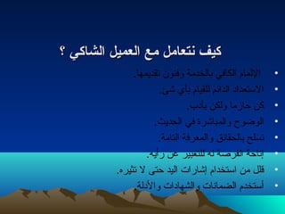 ككييفف نمنمتتععاامملل ممعع االلععممييلل االلششااككيي ؟؟ 
• اللمام الكافي بالخدمة وفنون تقديمها. 
• الستعدادا الدائم للقيام بأي شئ. 
• كن حازما ولكن بأداب. 
• الوضوح  والمباشرة في الحديث. 
• تسلح بالحقائق والمعرفة التامة. 
• إتاحة الفرصة له للتعبير عن رأيه. 
• قلل من استخدام إشارات  اليد حتى ل تثيره. 
• أستخدم الضمانتات  والشهاداات  والدالة. 
 