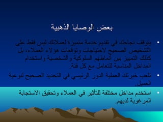 ببععضض االلووصصاايياا االلذذههببييةة 
• يتوقف نتجاحك في تقديم خدمة متميزة لعملئك ليس فقط على 
التشخيص الصحيح لحتياجات  وتوقعات  هؤلء  العملء ، بل 
كذلك التمييز بين أنتماطهم السلوكية والشخصية واستخدام 
المداخل المناسبة للتعامل مع كل فئة. 
• تلعب خبرتك العملية الدور الرئيسي في التحديد الصحيح لنوعية 
العميل. 
• استخدم مداخل مختلفة للتأثير في العملء  وتحقيق الستجابة 
المرغوبة لديهم. 
 