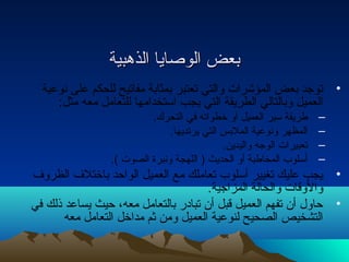 ببععضض االلووصصاايياا االلذذههببييةة 
• توجد بعض المؤشرات  والتي تعتبر بمثابة مفاتيح للحكم على نتوعية 
العميل وبالتالي الطريقة التي يجب استخدامها للتعامل معه مثل: 
– طريقة سير العميل أو خطواته في التحرك. 
– المظهر ونتوعية الملبس التي يرتديها. 
– تعبيرات  الوجه واليدين. 
– أسلوب المخاطبة أو الحديث ( اللهجة ونتبرة الصوت  ). 
• يجب عليك تغيير أسلوب تعاملك مع العميل الواحد باختلف الظروف 
والوقات  والحالة المزاجية. 
• حاول أن تفهم العميل قبل أن تبادار بالتعامل معه، حيث يساعد ذلك في 
التشخيص الصحيح لنوعية العميل ومن ثم مداخل التعامل معه 
 