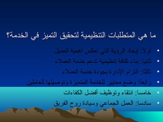 مماا ههيي االلممتتططللبباات ت  االلتتننظظييممييةة للتتححققييقق االلتتممييزز ففيي االلخخددممةة؟؟ 
• أول: إيجادا الرؤية التي تعكس أهمية العميل 
• ثانتيا: بناء  ثقافة تنظيمية تدعم خدمة العملء  
• ثالثا: التزام الداارة بجوداة خدمة العملء  
• رابعاً: : وضع معايير للخدمة المتميزة وتوصيلها للعاملين 
• خامسا: انتتقاء  وتوظيف أفضل الكفاء ات  
• ساداسا: العمل الجماعي وسياداة روح  الفريق 
 