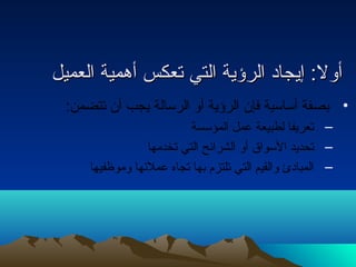 أأوولل:: إإييججاادادا االلررؤؤييةة االلتتيي تتععككسس أأههممييةة االلععممييلل 
• بصفة أساسية فإن الرؤية أو الرسالة يجب أن تتضمن: 
– تعريفا لطبيعة عمل المؤسسة 
– تحديد السواق أو الشرائح التي تخدمها 
– المبادائ والقيم التي تلتزم بها تجاه عملئها وموظفيها 
 