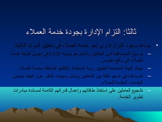 ثثااللثثاا:: االلتتززاامم االلددااررةة ببججووددةة خخددممةة االلععممللءء 
• يساعد وجود التزام إداري نحو خدمة العملء في تحقيق المزايا التالية: 
– ترسيخ المصداقية لدى العاملين وإشعارهم بجدية الدارة في تحويل فلسفة خدمة 
العملء إلى واقع ملموس. 
– إيجاد البيئة المشجعة لتطبيق رؤية المنظمة وثقافتها المتعلقة بخدمة العملء. 
– المساعدة في تدعيم الثقة بين العاملين وتبادل وجهات النظر حول كيفية تحسين 
الخدمات المقدمة للعملء. 
– تشجيع العاملين على استنفاذ طاقاتهم وإعمال قدراتهم الكامنة لمساندة مبادرات 
تطوير الخدمة. 
 