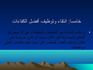 خخااممسساا:: ااننتتققااءء ووتتووظظييفف أأففضضلل االلككففااءءااتت 
• إن مقـدم الخدمـة هـو المنظمة، والمنظمة ما هي إل مجموعة 
العاملين لديها، ولذا فإن الدارة يجب أن تكون حريصة على 
انتقاء وتوظيف أفضل العناصر التي سوف تقوم بالتعامل الفعلي 
مع العملء 
 