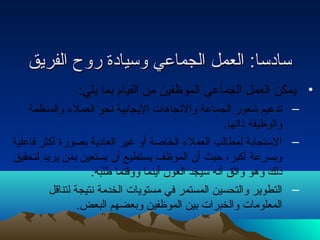 سسااددسساا:: االلععمملل االلججممااععيي ووسسييااددةة ررووحح االلففررييقق 
• يمكن العمل الجماعي الموظفين من القيام بما يلي: 
– تدعيم شعور الجماعة والتجاهات اليجابية نحو العملء والمنظمة 
والوظيفة ذاتها. 
– الستجابة لمطالب العملء الخاصة أو غير العادية بصورة أكثر فاعلية 
وبسرعة أكبر، حيث أن الموظف يستطيع أن يستعين بمن يريد لتحقيق 
ذلك وهو واثق أنه سيجد العون أينما ووقتما طلبه. 
– التطوير والتحسين المستمر في مستويات الخدمة نتيجة لتناقل 
المعلومات والخبرات بين الموظفين وبعضهم البعض. 
 