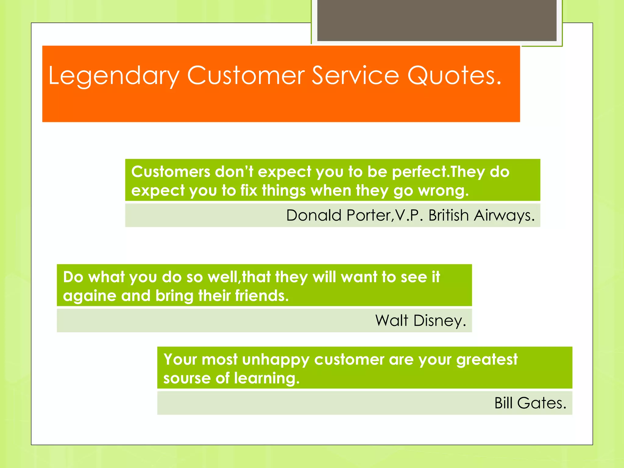 Legendary Customer Service Quotes. 
Customers don’t expect you to be perfect.They do 
expect you to fix things when they go wrong. 
Donald Porter,V.P. British Airways. 
Your most unhappy customer are your greatest 
sourse of learning. 
Bill Gates. 
Do what you do so well,that they will want to see it 
againe and bring their friends. 
Walt Disney. 
