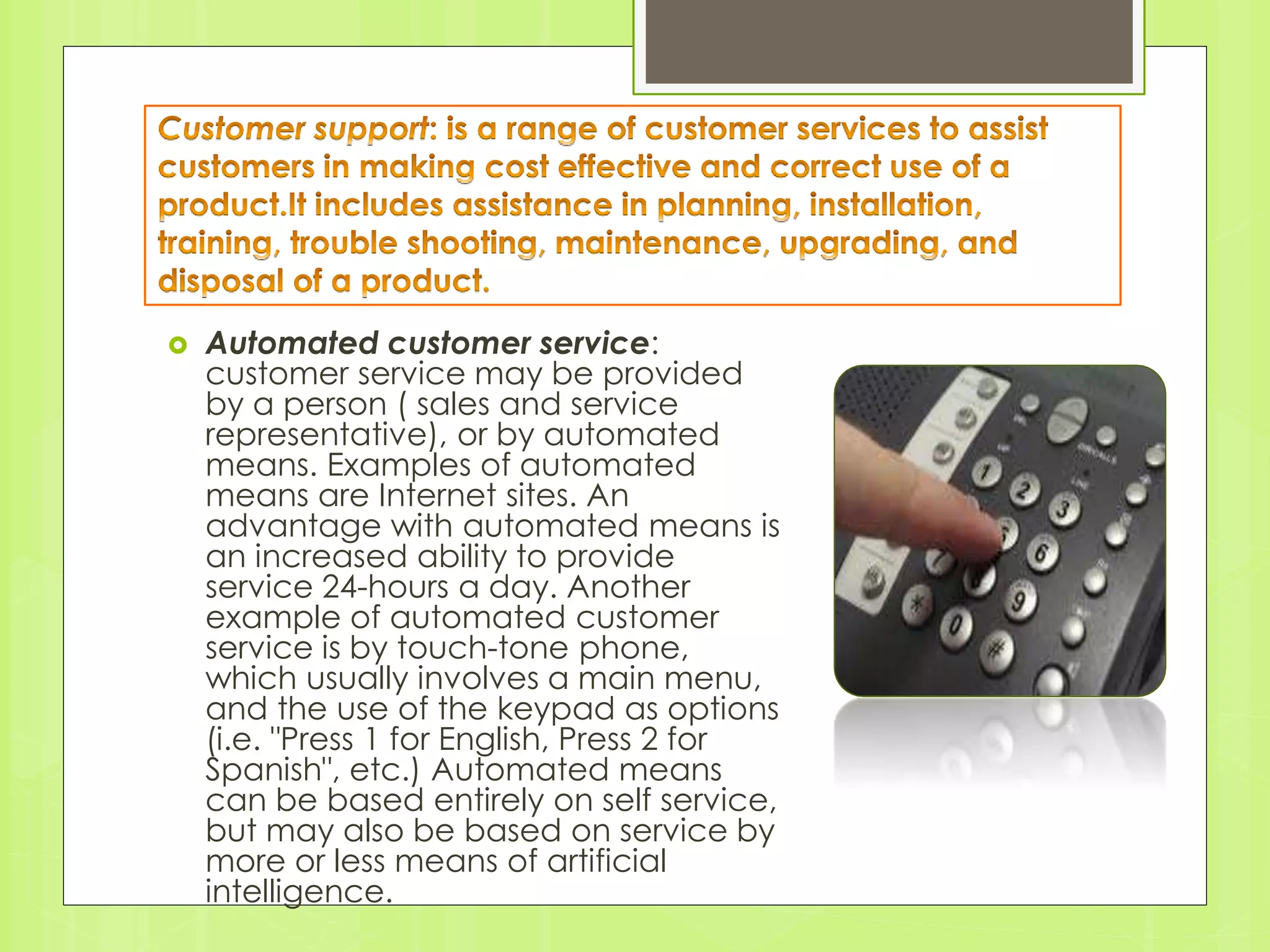  Automated customer service: 
customer service may be provided 
by a person ( sales and service 
representative), or by automated 
means. Examples of automated 
means are Internet sites. An 
advantage with automated means is 
an increased ability to provide 
service 24-hours a day. Another 
example of automated customer 
service is by touch-tone phone, 
which usually involves a main menu, 
and the use of the keypad as options 
(i.e. "Press 1 for English, Press 2 for 
Spanish", etc.) Automated means 
can be based entirely on self service, 
but may also be based on service by 
more or less means of artificial 
intelligence. 
 