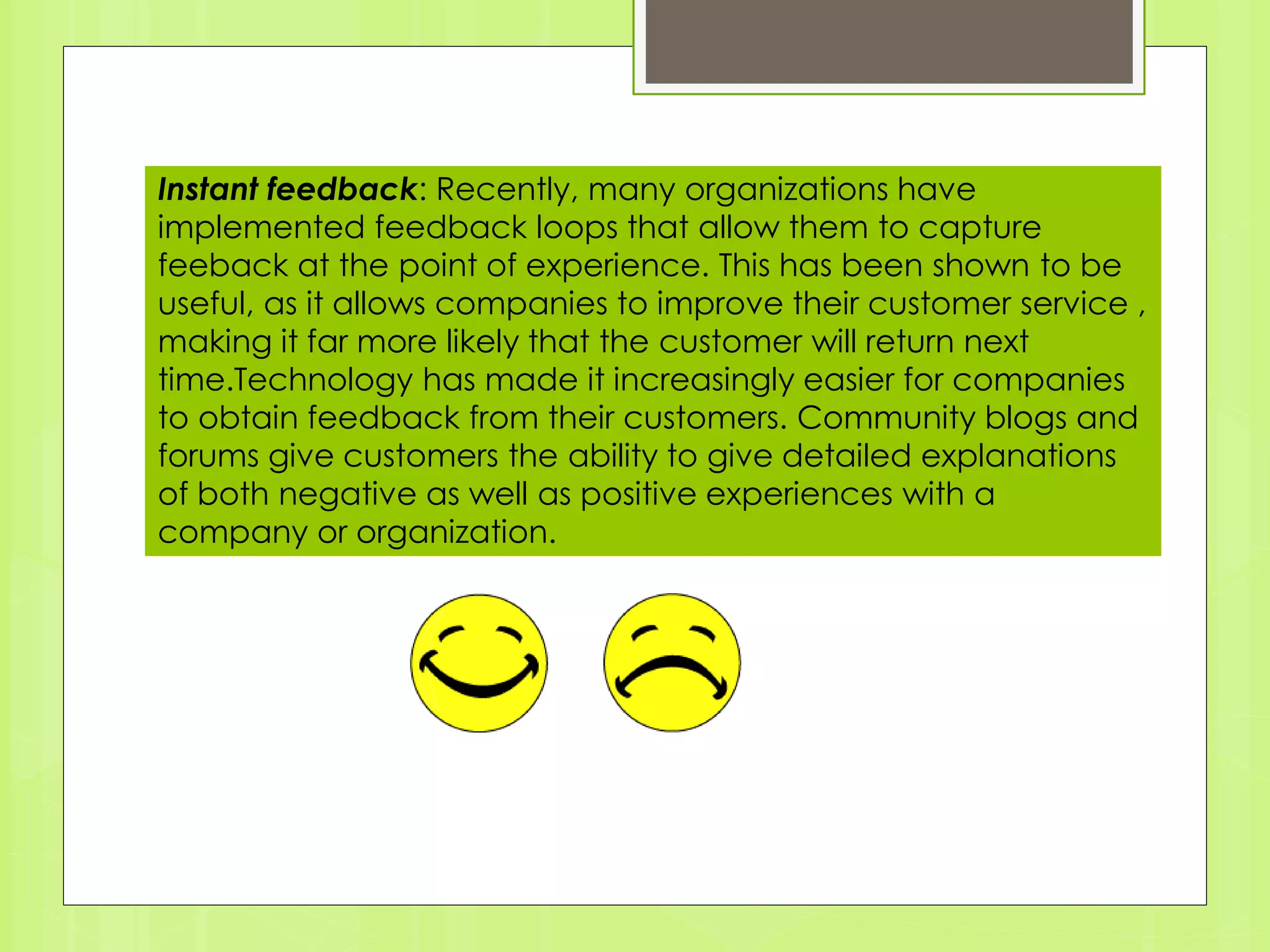 Instant feedback: Recently, many organizations have 
implemented feedback loops that allow them to capture 
feeback at the point of experience. This has been shown to be 
useful, as it allows companies to improve their customer service , 
making it far more likely that the customer will return next 
time.Technology has made it increasingly easier for companies 
to obtain feedback from their customers. Community blogs and 
forums give customers the ability to give detailed explanations 
of both negative as well as positive experiences with a 
company or organization. 
 