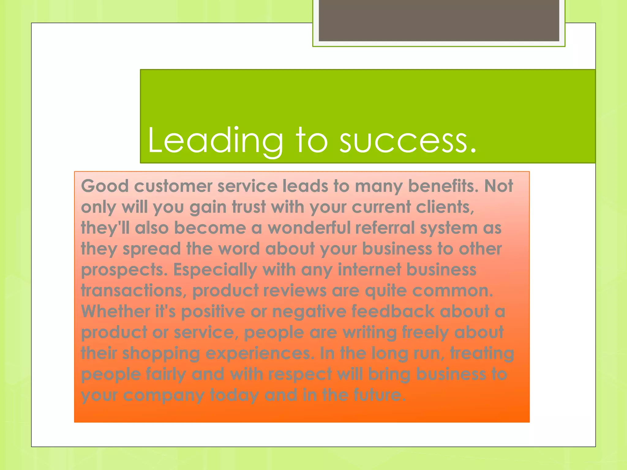 Leading to success. 
Good customer service leads to many benefits. Not 
only will you gain trust with your current clients, 
they'll also become a wonderful referral system as 
they spread the word about your business to other 
prospects. Especially with any internet business 
transactions, product reviews are quite common. 
Whether it's positive or negative feedback about a 
product or service, people are writing freely about 
their shopping experiences. In the long run, treating 
people fairly and with respect will bring business to 
your company today and in the future. 
 